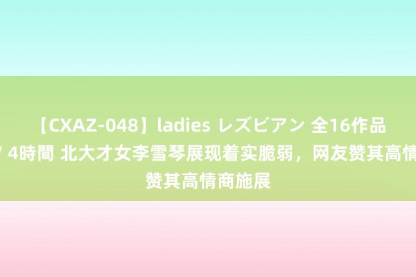 【CXAZ-048】ladies レズビアン 全16作品 PartIV 4時間 北大才女李雪琴展现着实脆弱，网友赞其高情商施展