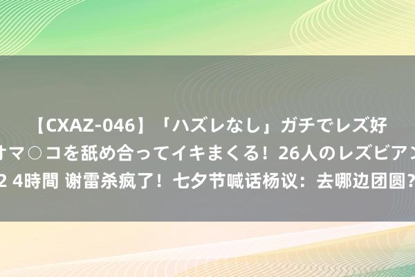 【CXAZ-046】「ハズレなし」ガチでレズ好きなお姉さんたちがオマ○コを舐め合ってイキまくる！26人のレズビアン 2 4時間 谢雷杀疯了！七夕节喊话杨议：去哪边团圆？因循通过DNA自证白皙