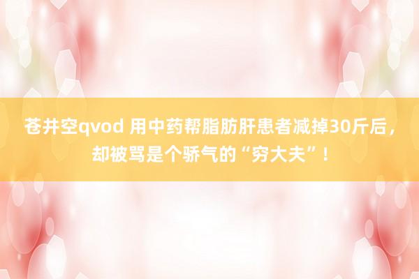 苍井空qvod 用中药帮脂肪肝患者减掉30斤后，却被骂是个骄气的“穷大夫”！