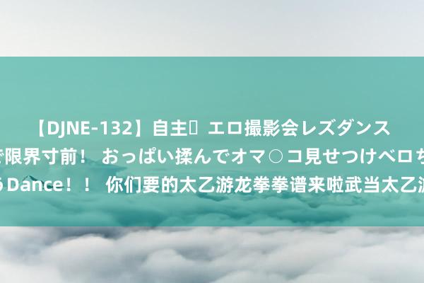 【DJNE-132】自主・エロ撮影会レズダンス 透け透けベビードールで限界寸前！ おっぱい揉んでオマ○コ見せつけベロちゅうDance！！ 你们要的太乙游龙拳拳谱来啦武当太乙游龙拳谱第整个20式 1、卧龙