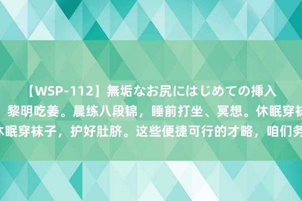 【WSP-112】無垢なお尻にはじめての挿入 天冷了，又怕冷、又躁急。黎明吃姜。晨练八段锦，睡前打坐、冥想。休眠穿袜子，护好肚脐。这些便捷可行的才略，咱们务必学到，并诈欺好。