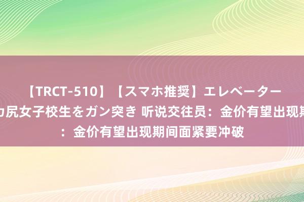 【TRCT-510】【スマホ推奨】エレベーターに挟まれたデカ尻女子校生をガン突き 听说交往员：金价有望出现期间面紧要冲破