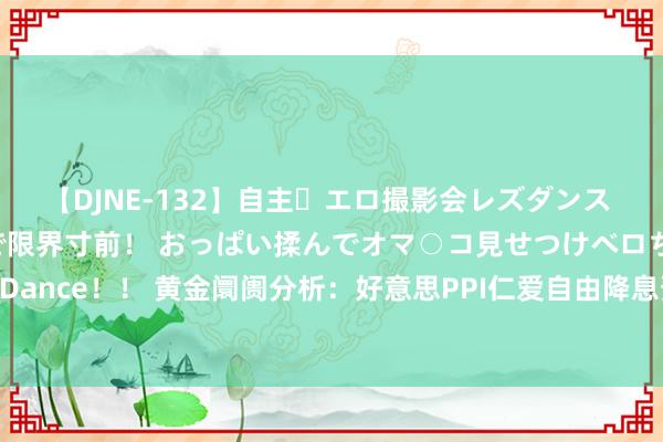 【DJNE-132】自主・エロ撮影会レズダンス 透け透けベビードールで限界寸前！ おっぱい揉んでオマ○コ見せつけベロちゅうDance！！ 黄金阛阓分析：好意思PPI仁爱自由降息预期 黄金捏稳于历史高位近邻