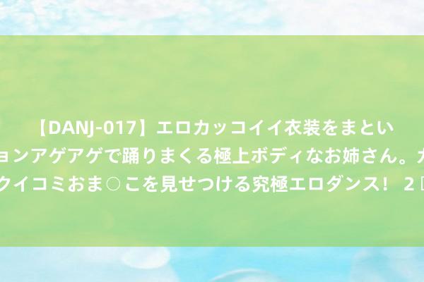 【DANJ-017】エロカッコイイ衣装をまとい、エグイポーズでテンションアゲアゲで踊りまくる極上ボディなお姉さん。ガンガンに腰を振り、クイコミおま○こを見せつける究極エロダンス！ 2 		 久违的乡音 让预防服下信守国门一线的她红了眼眶