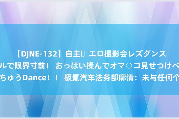 【DJNE-132】自主・エロ撮影会レズダンス 透け透けベビードールで限界寸前！ おっぱい揉んでオマ○コ見せつけベロちゅうDance！！ 极氪汽车法务部廓清：未与任何个东谈主或机构配合对撞测试