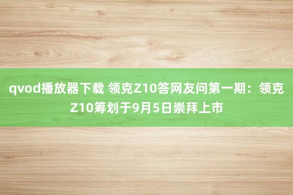 qvod播放器下载 领克Z10答网友问第一期：领克Z10筹划于9月5日崇拜上市