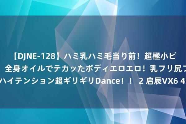 【DJNE-128】ハミ乳ハミ毛当り前！超極小ビキニでテンションアゲアゲ、全身オイルでテカッたボディエロエロ！乳フリ尻フリまくりのハイテンション超ギリギリDance！！ 2 启辰VX6 450出行版车型讲求上市 售价13.49万元