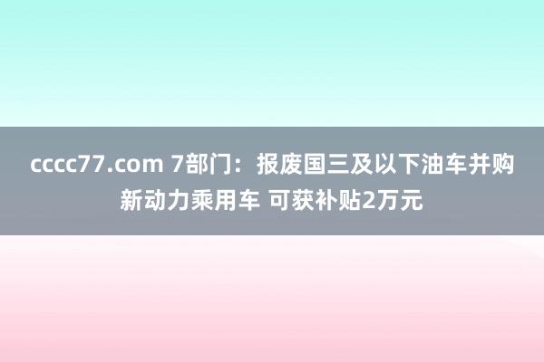 cccc77.com 7部门：报废国三及以下油车并购新动力乘用车 可获补贴2万元