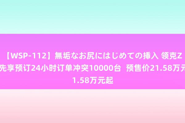 【WSP-112】無垢なお尻にはじめての挿入 领克Z10先享预订24小时订单冲突10000台  预售价21.58万元起