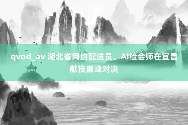 qvod_av 湖北省网约配送员、AI检会师在宜昌献技巅峰对决