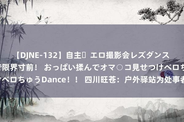 【DJNE-132】自主・エロ撮影会レズダンス 透け透けベビードールで限界寸前！ おっぱい揉んでオマ○コ見せつけベロちゅうDance！！ 四川旺苍：户外驿站为处事者打造“风凉港湾”