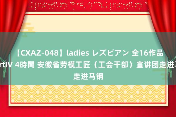 【CXAZ-048】ladies レズビアン 全16作品 PartIV 4時間 安徽省劳模工匠（工会干部）宣讲团走进马钢