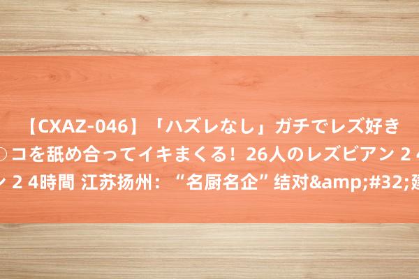 【CXAZ-046】「ハズレなし」ガチでレズ好きなお姉さんたちがオマ○コを舐め合ってイキまくる！26人のレズビアン 2 4時間 江苏扬州：“名厨名企”结对&#32;建好“员工好食堂”