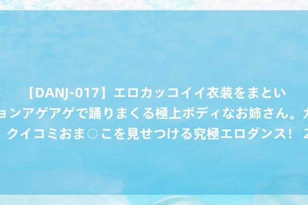 【DANJ-017】エロカッコイイ衣装をまとい、エグイポーズでテンションアゲアゲで踊りまくる極上ボディなお姉さん。ガンガンに腰を振り、クイコミおま○こを見せつける究極エロダンス！ 2 安徽省总工会发起“十百千万”步履&#32;“梯队式”培育工匠东谈主才