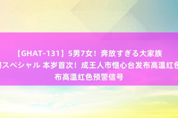 【GHAT-131】5男7女！奔放すぎる大家族 春の2時間スペシャル 本岁首次！成王人市惬心台发布高温红色预警信号