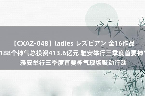 【CXAZ-048】ladies レズビアン 全16作品 PartIV 4時間 188个神气总投资413.6亿元 雅安举行三季度首要神气现场鼓动行动