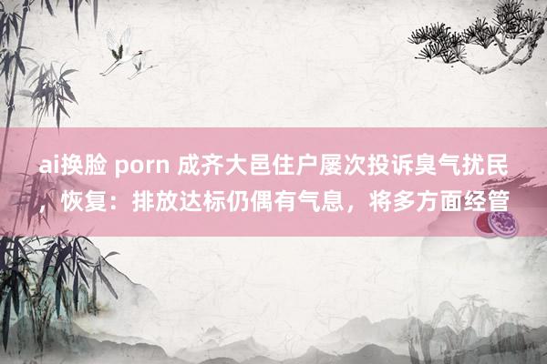 ai换脸 porn 成齐大邑住户屡次投诉臭气扰民，恢复：排放达标仍偶有气息，将多方面经管