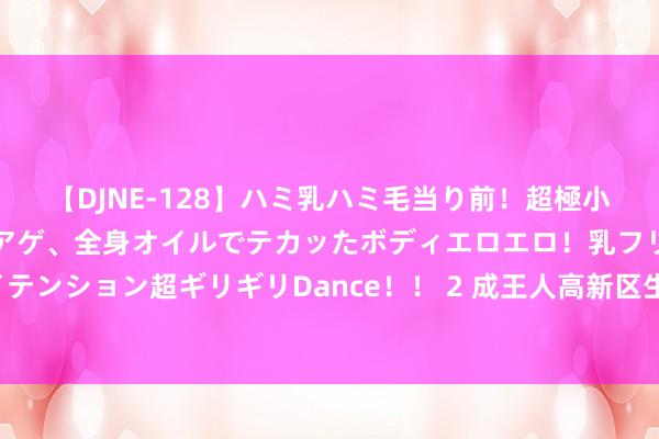 【DJNE-128】ハミ乳ハミ毛当り前！超極小ビキニでテンションアゲアゲ、全身オイルでテカッたボディエロエロ！乳フリ尻フリまくりのハイテンション超ギリギリDance！！ 2 成王人高新区生物医药产业建圈强链——科技效能升沉顺畅高效