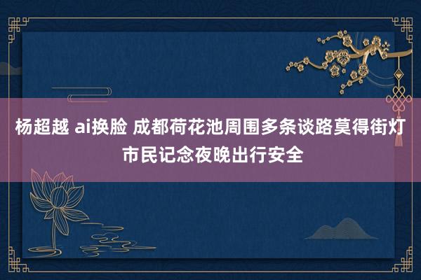 杨超越 ai换脸 成都荷花池周围多条谈路莫得街灯 市民记念夜晚出行安全