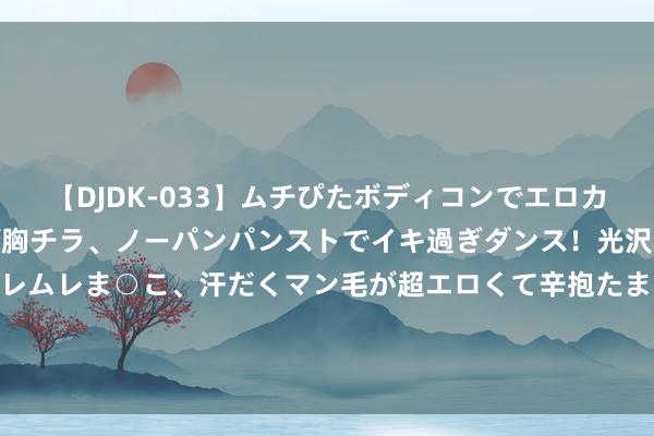 【DJDK-033】ムチぴたボディコンでエロカワGALや爆乳お姉さんが胸チラ、ノーパンパンストでイキ過ぎダンス！光沢パンストから透けたムレムレま○こ、汗だくマン毛が超エロくて辛抱たまりまっしぇん！ 2 攀枝花市林业本事做事中心党总支通知、主任沙万友汲取次第审查和监察探询