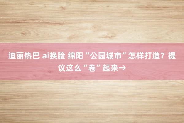 迪丽热巴 ai换脸 绵阳“公园城市”怎样打造？提议这么“卷”起来→