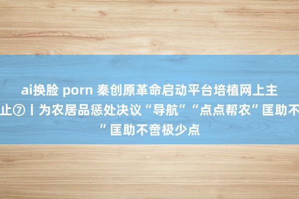 ai换脸 porn 秦创原革命启动平台培植网上主题宣传举止⑦丨为农居品惩处决议“导航”“点点帮农”匡助不啻极少点