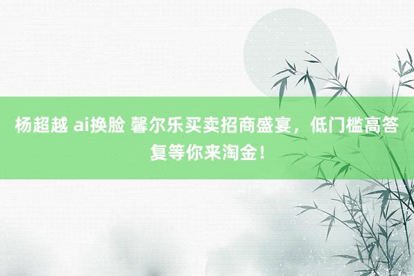 杨超越 ai换脸 馨尔乐买卖招商盛宴，低门槛高答复等你来淘金！