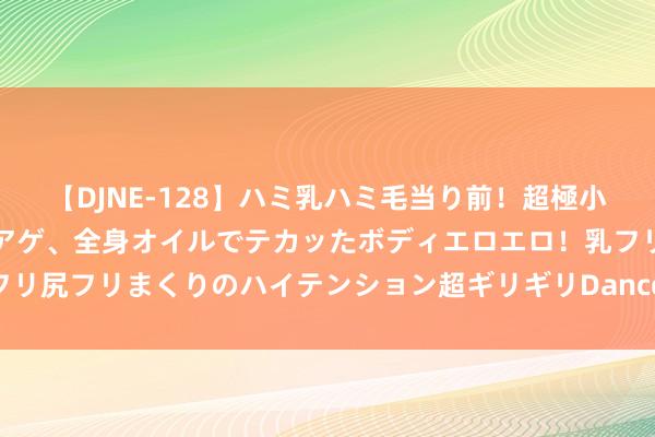 【DJNE-128】ハミ乳ハミ毛当り前！超極小ビキニでテンションアゲアゲ、全身オイルでテカッたボディエロエロ！乳フリ尻フリまくりのハイテンション超ギリギリDance！！ 2 连锁小圭表价钱