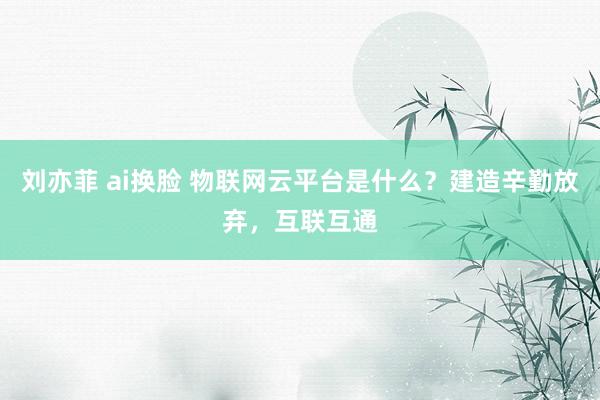 刘亦菲 ai换脸 物联网云平台是什么？建造辛勤放弃，互联互通