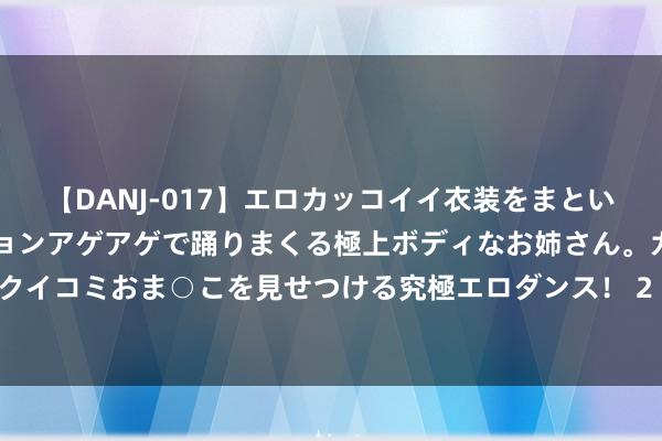 【DANJ-017】エロカッコイイ衣装をまとい、エグイポーズでテンションアゲアゲで踊りまくる極上ボディなお姉さん。ガンガンに腰を振り、クイコミおま○こを見せつける究極エロダンス！ 2 MSDS化学品安全技能施展书是什么理由/危险品暴露MSDS测试