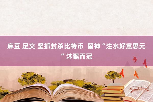 麻豆 足交 坚抓封杀比特币  留神“注水好意思元”沐猴而冠