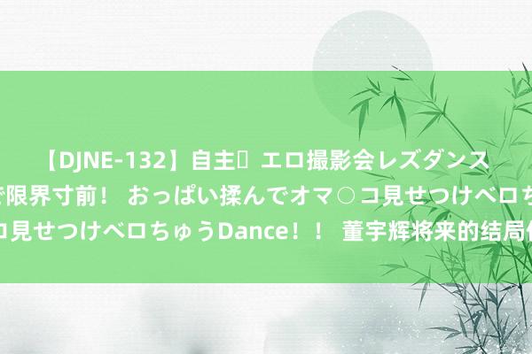 【DJNE-132】自主・エロ撮影会レズダンス 透け透けベビードールで限界寸前！ おっぱい揉んでオマ○コ見せつけベロちゅうDance！！ 董宇辉将来的结局依然定了