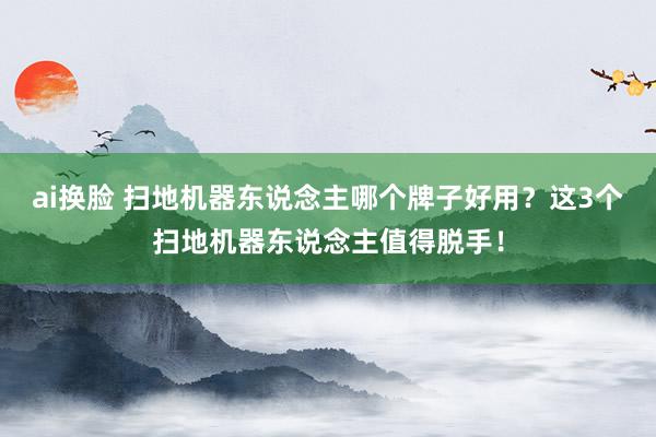 ai换脸 扫地机器东说念主哪个牌子好用？这3个扫地机器东说念主值得脱手！