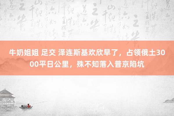 牛奶姐姐 足交 泽连斯基欢欣早了，占领俄土3000平日公里，殊不知落入普京陷坑