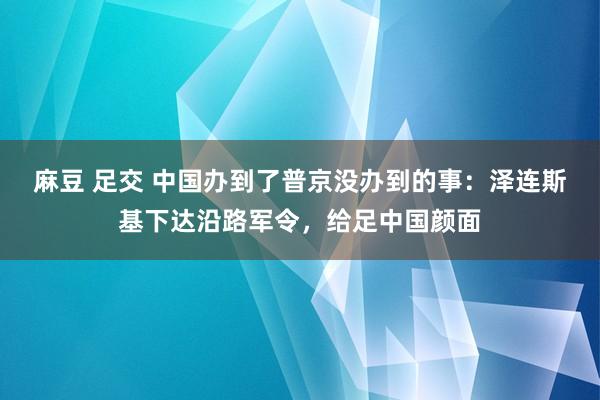 麻豆 足交 中国办到了普京没办到的事：泽连斯基下达沿路军令，给足中国颜面