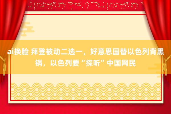 ai换脸 拜登被动二选一，好意思国替以色列背黑锅，以色列要“探听”中国网民