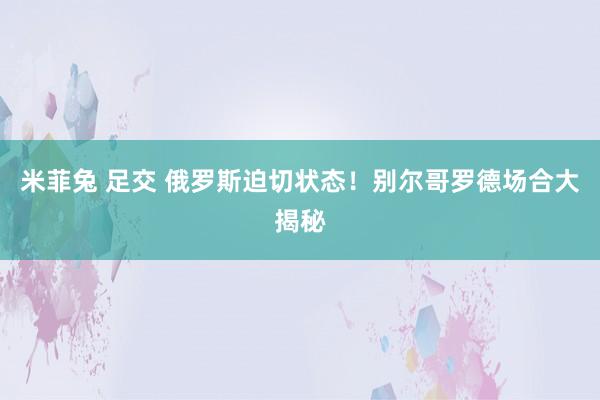 米菲兔 足交 俄罗斯迫切状态！别尔哥罗德场合大揭秘