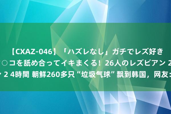 【CXAZ-046】「ハズレなし」ガチでレズ好きなお姉さんたちがオマ○コを舐め合ってイキまくる！26人のレズビアン 2 4時間 朝鲜260多只“垃圾气球”飘到韩国，网友：“韩国屎到临头”