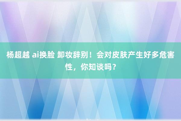 杨超越 ai换脸 卸妆辞别！会对皮肤产生好多危害性，你知谈吗？