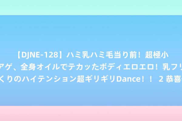 【DJNE-128】ハミ乳ハミ毛当り前！超極小ビキニでテンションアゲアゲ、全身オイルでテカッたボディエロエロ！乳フリ尻フリまくりのハイテンション超ギリギリDance！！ 2 恭喜你，你家孩子姻缘到了，留住“接喜”