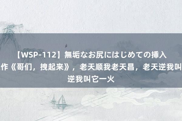 【WSP-112】無垢なお尻にはじめての挿入 霸榜之作《哥们，拽起来》，老天顺我老天昌，老天逆我叫它一火