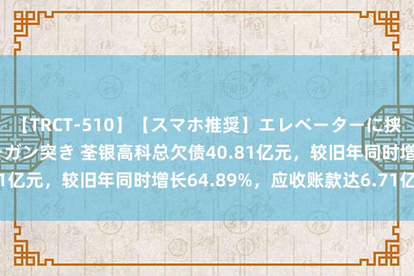 【TRCT-510】【スマホ推奨】エレベーターに挟まれたデカ尻女子校生をガン突き 荃银高科总欠债40.81亿元，较旧年同时增长64.89%，应收账款达6.71亿元