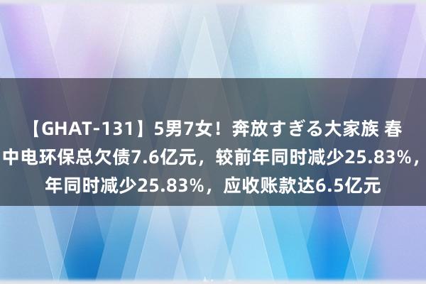 【GHAT-131】5男7女！奔放すぎる大家族 春の2時間スペシャル 中电环保总欠债7.6亿元，较前年同时减少25.83%，应收账款达6.5亿元