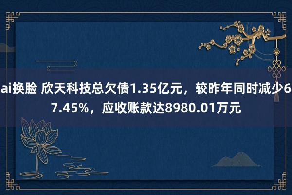 ai换脸 欣天科技总欠债1.35亿元，较昨年同时减少67.45%，应收账款达8980.01万元