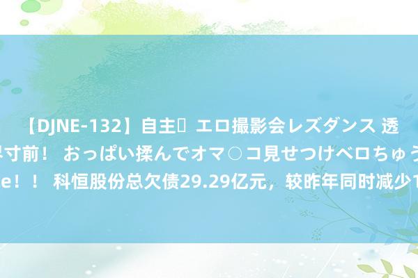 【DJNE-132】自主・エロ撮影会レズダンス 透け透けベビードールで限界寸前！ おっぱい揉んでオマ○コ見せつけベロちゅうDance！！ 科恒股份总欠债29.29亿元，较昨年同时减少18.21%，应收账款达7.52亿元