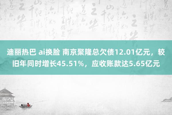 迪丽热巴 ai换脸 南京聚隆总欠债12.01亿元，较旧年同时增长45.51%，应收账款达5.65亿元