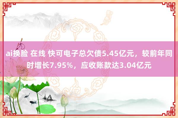 ai换脸 在线 快可电子总欠债5.45亿元，较前年同时增长7.95%，应收账款达3.04亿元