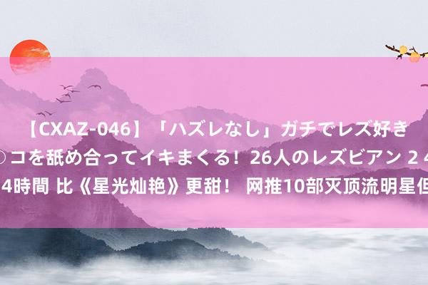 【CXAZ-046】「ハズレなし」ガチでレズ好きなお姉さんたちがオマ○コを舐め合ってイキまくる！26人のレズビアン 2 4時間 比《星光灿艳》更甜！ 网推10部灭顶流明星但错过可惜冷门甜宠剧