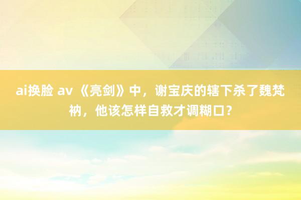 ai换脸 av 《亮剑》中，谢宝庆的辖下杀了魏梵衲，他该怎样自救才调糊口？