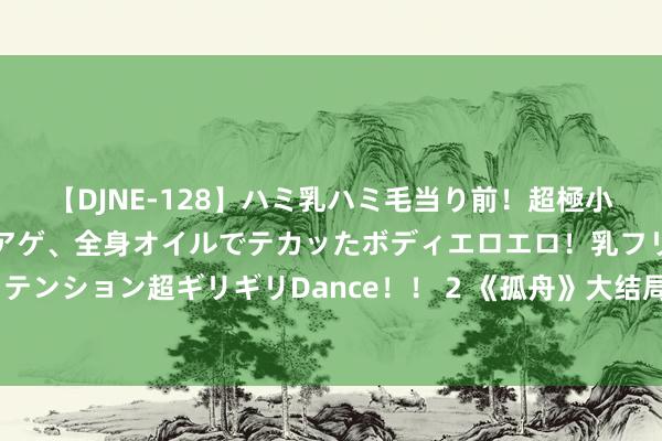 【DJNE-128】ハミ乳ハミ毛当り前！超極小ビキニでテンションアゲアゲ、全身オイルでテカッたボディエロエロ！乳フリ尻フリまくりのハイテンション超ギリギリDance！！ 2 《孤舟》大结局，“三姓家奴”周知非终得报应，易中海沫重温旧梦